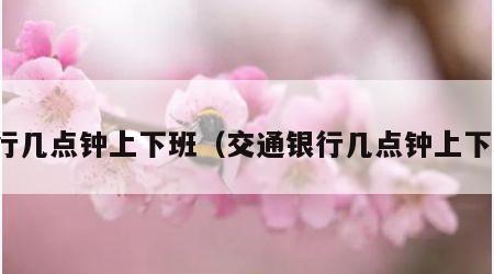银行几点钟上下班（交通银行几点钟上下班）
