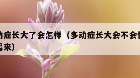 多动症长大了会怎样（多动症长大会不会慢慢好起来）