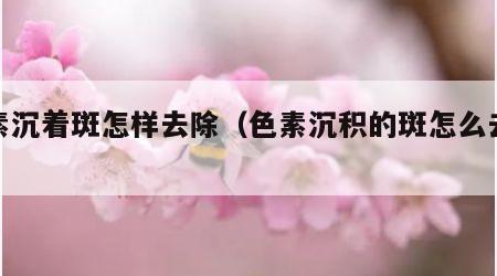 色素沉着斑怎样去除（色素沉积的斑怎么去除）