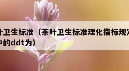 茶叶卫生标准（茶叶卫生标准理化指标规定茶叶中的ddt为）