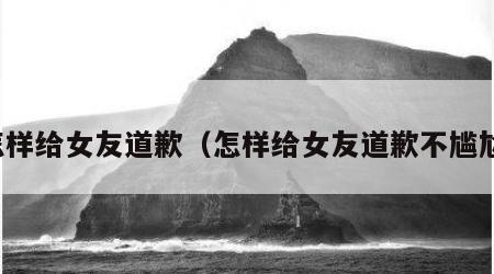 怎样给女友道歉（怎样给女友道歉不尴尬）
