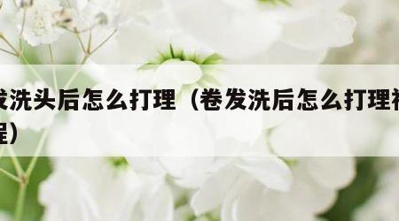 卷发洗头后怎么打理（卷发洗后怎么打理视频教程）