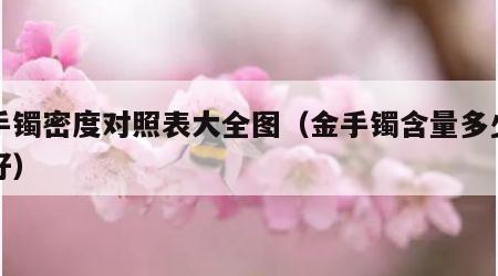 金手镯密度对照表大全图（金手镯含量多少为最好）