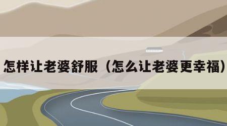 怎样让老婆舒服（怎么让老婆更幸福）