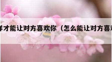 怎样才能让对方喜欢你（怎么能让对方喜欢自己）