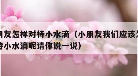 小朋友怎样对待小水滴（小朋友我们应该怎样对待小水滴呢请你说一说）