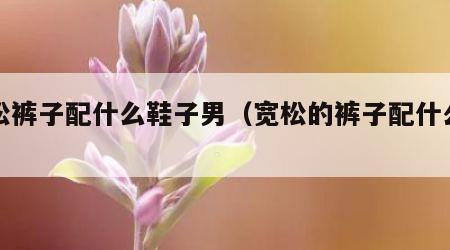 宽松裤子配什么鞋子男（宽松的裤子配什么鞋子）