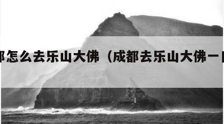 成都怎么去乐山大佛（成都去乐山大佛一日游）