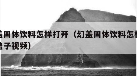 幻盖固体饮料怎样打开（幻盖固体饮料怎样打开盖子视频）
