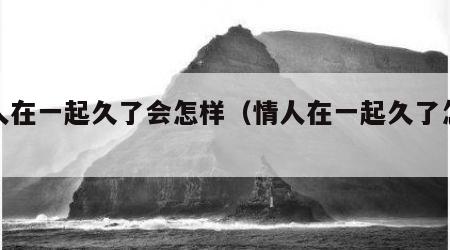 情人在一起久了会怎样（情人在一起久了怎么办）
