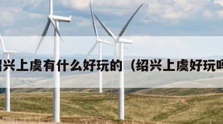 绍兴上虞有什么好玩的（绍兴上虞好玩吗）