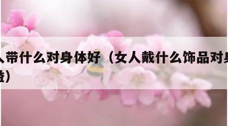 女人带什么对身体好（女人戴什么饰品对身体有益）