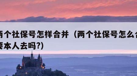 我两个社保号怎样合并（两个社保号怎么合并需要本人去吗?）
