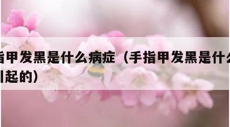 手指甲发黑是什么病症（手指甲发黑是什么病症引起的）