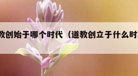道教创始于哪个时代（道教创立于什么时期?）