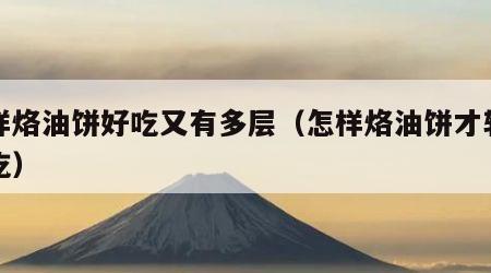 怎样烙油饼好吃又有多层（怎样烙油饼才软和好吃）