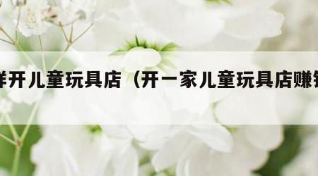 怎样开儿童玩具店（开一家儿童玩具店赚钱吗）