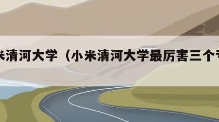 小米清河大学（小米清河大学最厉害三个专业）