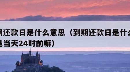 到期还款日是什么意思（到期还款日是什么意思是当天24时前嘛）