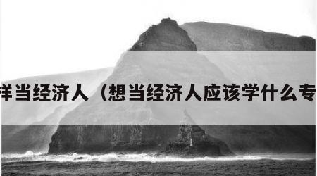 怎样当经济人（想当经济人应该学什么专业）