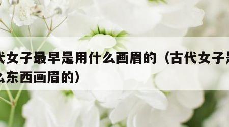 古代女子最早是用什么画眉的（古代女子是用什么东西画眉的）