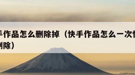 快手作品怎么删除掉（快手作品怎么一次性全部删除）
