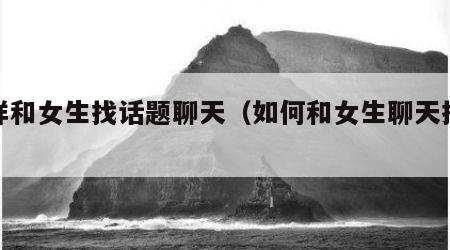 怎样和女生找话题聊天（如何和女生聊天找话题）