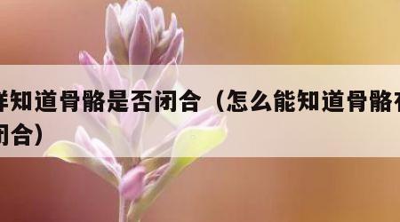 怎样知道骨骼是否闭合（怎么能知道骨骼有没有闭合）