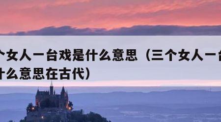三个女人一台戏是什么意思（三个女人一台戏是什么意思在古代）