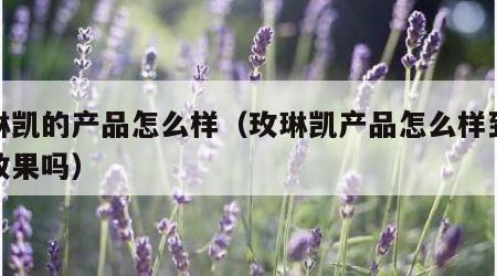 玫琳凯的产品怎么样（玫琳凯产品怎么样到底有效果吗）