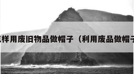 怎样用废旧物品做帽子（利用废品做帽子）