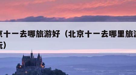 北京十一去哪旅游好（北京十一去哪里旅游最好玩）