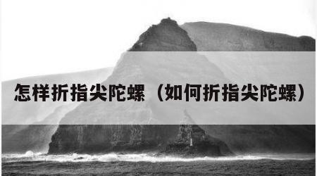 怎样折指尖陀螺（如何折指尖陀螺）