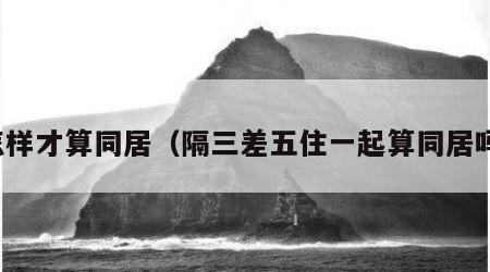 怎样才算同居（隔三差五住一起算同居吗）