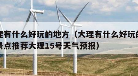 大理有什么好玩的地方（大理有什么好玩的地方景点推荐大理15号天气预报）