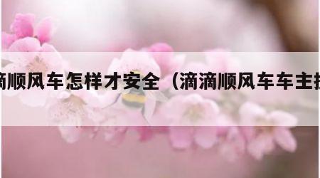 滴滴顺风车怎样才安全（滴滴顺风车车主操作）
