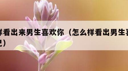 怎样看出来男生喜欢你（怎么样看出男生喜欢自己）