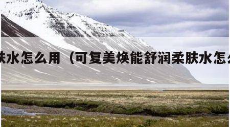 柔肤水怎么用（可复美焕能舒润柔肤水怎么用）