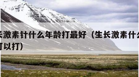 生长激素针什么年龄打最好（生长激素什么年龄可以打）