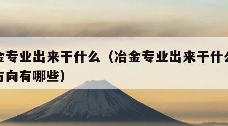 冶金专业出来干什么（冶金专业出来干什么就业方向有哪些）