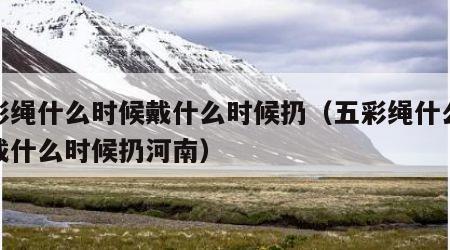 五彩绳什么时候戴什么时候扔（五彩绳什么时候戴什么时候扔河南）