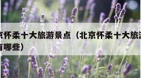 北京怀柔十大旅游景点（北京怀柔十大旅游景点有哪些）