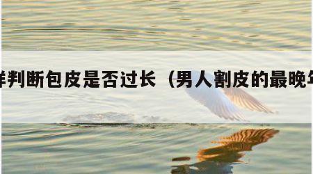 怎样判断包皮是否过长（男人割皮的最晚年龄）