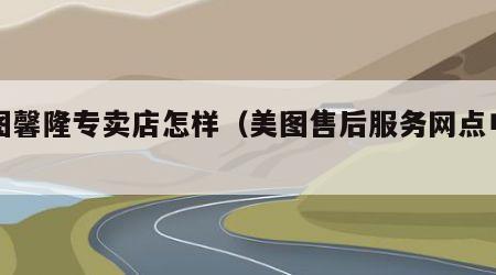 美图馨隆专卖店怎样（美图售后服务网点电话）