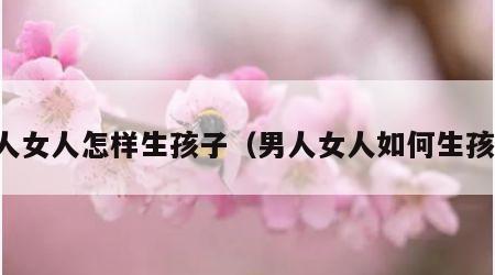 男人女人怎样生孩子（男人女人如何生孩子）