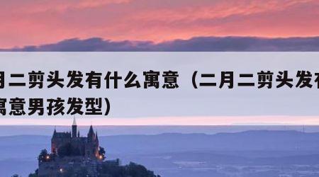 二月二剪头发有什么寓意（二月二剪头发有什么寓意男孩发型）