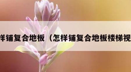 怎样铺复合地板（怎样铺复合地板楼梯视频）