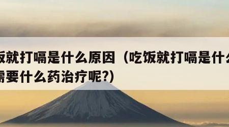吃饭就打嗝是什么原因（吃饭就打嗝是什么原因需要什么药治疗呢?）