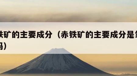 赤铁矿的主要成分（赤铁矿的主要成分是氧化铁吗）
