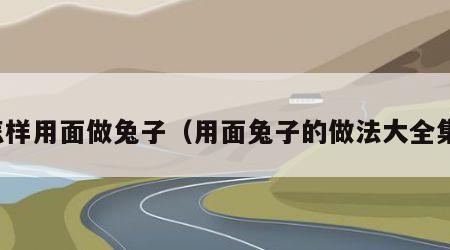怎样用面做兔子（用面兔子的做法大全集）